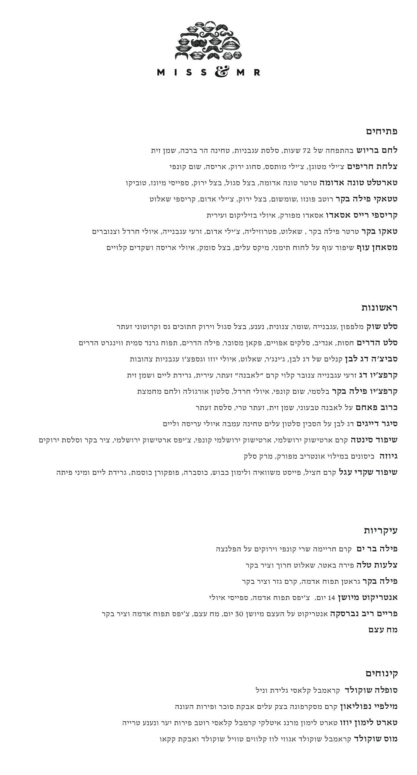 פתיחים לחם בריוש בהתפחה של 72 שעות, סלסת עגבניות, טחינה הר ברכה, שמן זית צלחת חריפים צ׳ילי מטוגן, צ׳ילי מותסס, סחוג ירוק, אריסה, שום קונפי טארטלט טונה אדומה טרטר טונה אדומה, בצל סגול, בצל ירוק, ספייסי מיונז, טוביקו טטאקי פילה בקר רוטב פונזו ,שומשום, בצל ירוק, צ׳ילי אדום, קריספי שאלוט קריספי רייס אסאדו אסאדו מפורק, איולי בזיליקום ועירית טאקו בקר טרטר פילה בקר , שאלוט, פטרוזיליה, צ׳ילי אדום, זרעי עגבנייה, איולי חרדל וצנוברים מסאחן עוף שיפוד עוף על לחוח תימני, מיקס עלים, בצל סומק, איולי אריסה ושקדים קלויים ראשונות סלט שוק מלפפון ,עגבנייה ,שומר, צנונית, נענע, בצל סגול וירוק חתוכים גס וקרוטוני זעתר סלט הדרים חסות, אנדיב, סלקים אפויים, פקאן מסוכר, פילה הדרים, תפוח גרנד סמית ווינגרט הדרים סביצ׳ה דג לבן קנלים של דג לבן, ג׳ינג׳ר, שאלוט, איולי יוזו וגספצ‘ו עגבניות צהובות קרפצ‘יו דג זרעי עגבנייה צנובר קלוי קרם ״לאבנה״ זעתר, עירית, גרידת ליים ושמן זית קרפצ׳יו פילה בקר בלסמי, שום קונפי, איולי חרדל, סלטון אורגולה ולחם מחמצת כרוב פאחם על לאבנה טבעוני, שמן זית, זעתר טרי, סלסת זעתר סיגר דייגים דג לבן על הסכין סלטון עלים טחינה עמבה איולי עריסה וליים שיפוד סינטה קרם ארטישוק ירושלמי, ארטישוק ירושלמי קונפי, צ׳יפס ארטישוק ירושלמי, ציר בקר וסלסת ירוקים גיוזה כיסונים במילוי אונטריב מפורק, מרק סלק שיפוד שקדי עגל קרם חציל, פייסט משוואיה ולימון כבוש, כוסברה, פופקורן כוסמת, גרידת ליים ומיני פיתה עיקריות פילה בר ים קרם חריימה שרי קונפי וירוקים על הפלנצה צלעות טלה פירה באטר, שאלוט חרוך וציר בקר פילה בקר גראטן תפוח אדמה, קרם גזר וציר בקר אנטריקוט מיושן 14 יום, צ‘יפס תפוח אדמה, ספייסי איולי פריים ריב נברסקה אנטריקוט על העצם מיושן 30 יום, מח עצם, צ‘יפס תפוח אדמה וציר בקר מח עצם קינוחים סופלה שוקולד קראמבל קלאסי גלידת וניל מילפיי נפוליאון קרם מסקרפונה בצק עלים אבקת סוכר ופירות העונה טארט לימון יוזו טארט לימון מרנג איטלקי קרמבל קלאסי רוטב פירות יער ונענע טרייה מוס שוקולד קראמבל שוקולד אגוזי לוז קלווים טוויל שוקולד ואבקת קקאו